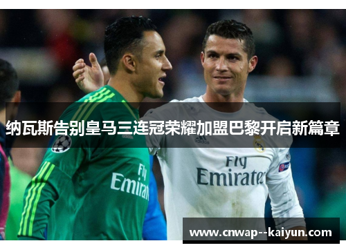 纳瓦斯告别皇马三连冠荣耀加盟巴黎开启新篇章