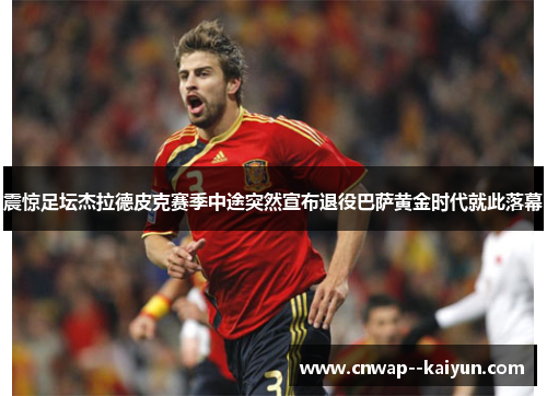 震惊足坛杰拉德皮克赛季中途突然宣布退役巴萨黄金时代就此落幕